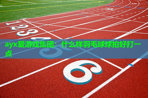 ayx爱游戏集团：什么样羽毛球球拍好打一点
