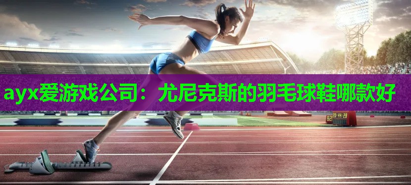 ayx爱游戏公司：尤尼克斯的羽毛球鞋哪款好