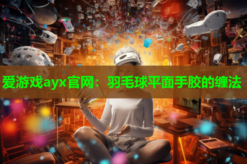 爱游戏ayx官网：羽毛球平面手胶的缠法